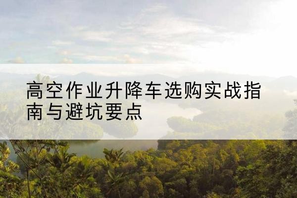 垫江升降车怎么选-高空作业升降车选购实战指南与避坑要点