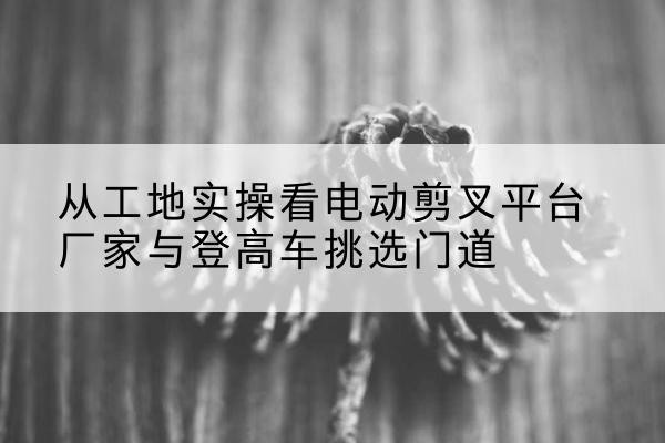 垫江电动剪叉升降平台厂家-从工地实操看电动剪叉平台厂家与登高车挑选门道