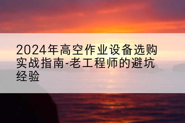 垫江高空作业升降机厂家推荐-2024年高空作业设备选购实战指南-老工程师的避坑经验