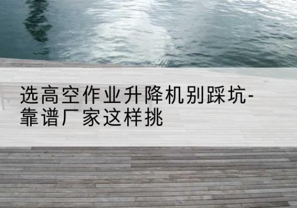 垫江剪叉式升降机厂家-选高空作业升降机别踩坑-靠谱厂家这样挑