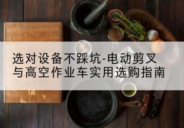 垫江电动剪叉升降平台怎么选-选对设备不踩坑-电动剪叉与高空作业车实用选购指南