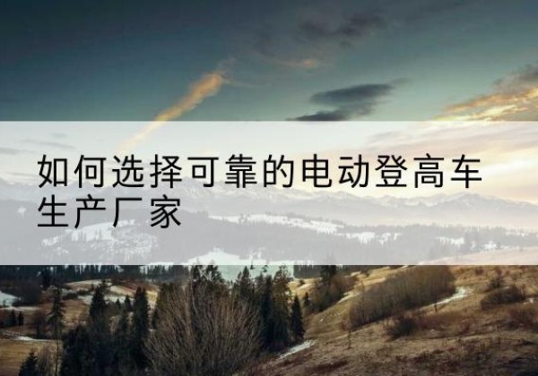 垫江电动登高车厂家-如何选择可靠的电动登高车生产厂家