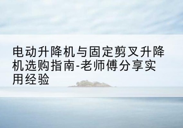 垫江电动升降机怎么选-电动升降机与固定剪叉升降机选购指南-老师傅分享实用经验