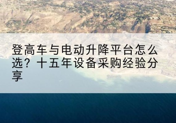 垫江登高车厂家厂家-登高车与电动升降平台怎么选？十五年设备采购经验分享