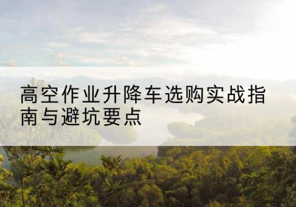 垫江升降车怎么选-高空作业升降车选购实战指南与避坑要点