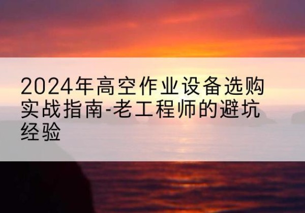 垫江高空作业升降机厂家推荐-2024年高空作业设备选购实战指南-老工程师的避坑经验